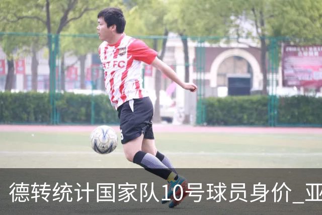 德转统计国家队10号球员身价 亚马尔1.5亿居榜首